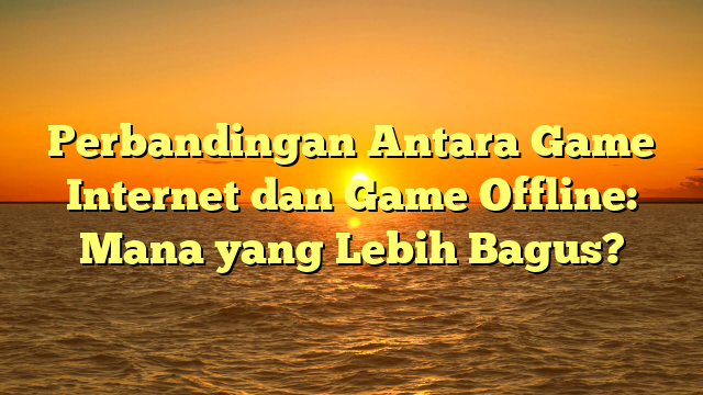 Perbandingan Antara Game Internet dan Game Offline: Mana yang Lebih Bagus?